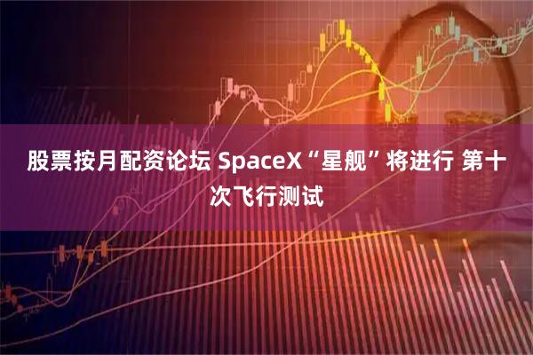 股票按月配资论坛 SpaceX“星舰”将进行 第十次飞行测试