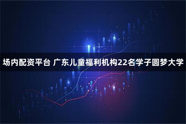 场内配资平台 广东儿童福利机构22名学子圆梦大学