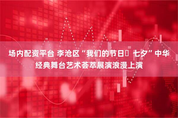 场内配资平台 李沧区“我们的节日・七夕”中华经典舞台艺术荟萃展演浪漫上演