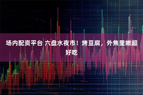 场内配资平台 六盘水夜市！烤豆腐，外焦里嫩超好吃