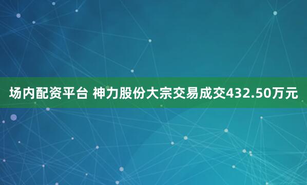 场内配资平台 神力股份大宗交易成交432.50万元