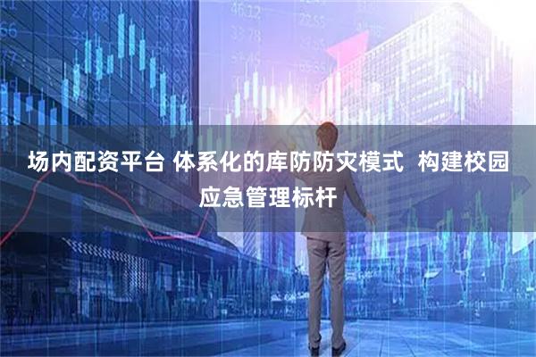 场内配资平台 体系化的库防防灾模式  构建校园应急管理标杆