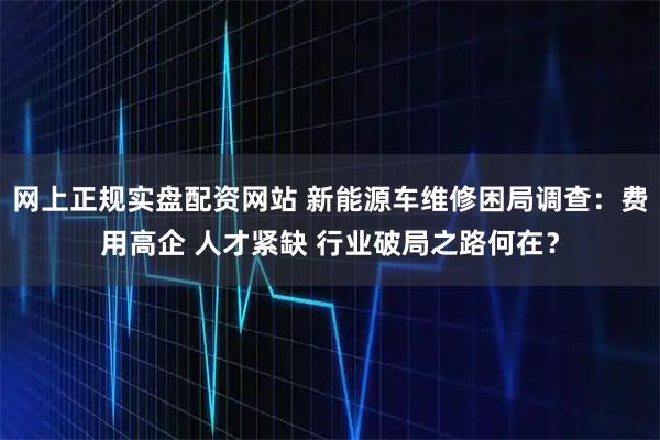 网上正规实盘配资网站 新能源车维修困局调查：费用高企 人才紧缺 行业破局之路何在？
