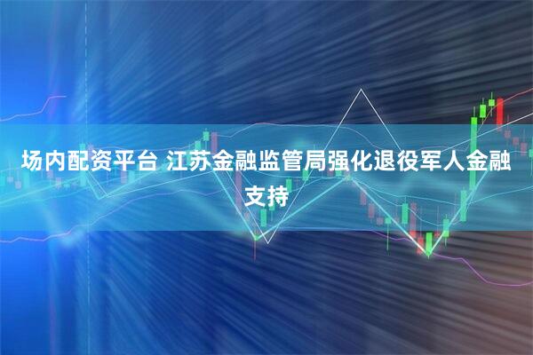 场内配资平台 江苏金融监管局强化退役军人金融支持