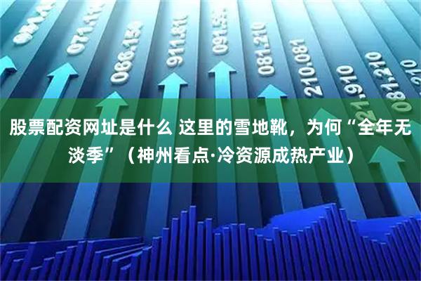 股票配资网址是什么 这里的雪地靴，为何“全年无淡季”（神州看点·冷资源成热产业）