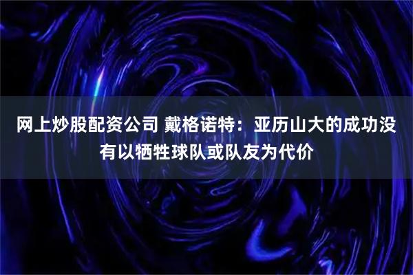 网上炒股配资公司 戴格诺特：亚历山大的成功没有以牺牲球队或队友为代价