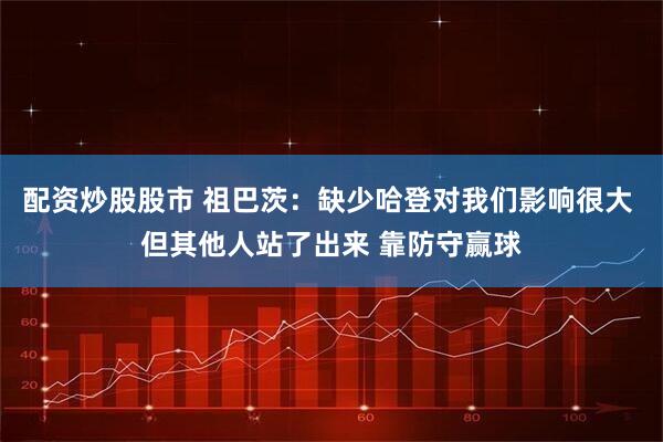 配资炒股股市 祖巴茨：缺少哈登对我们影响很大 但其他人站了出来 靠防守赢球