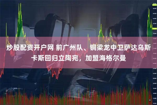 炒股配资开户网 前广州队、铜梁龙中卫萨达乌斯卡斯回归立陶宛，加盟海格尔曼
