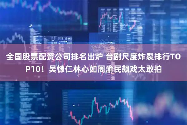 全国股票配资公司排名出炉 台剧尺度炸裂排行TOP10！吴慷仁林心如周渝民飙戏太敢拍