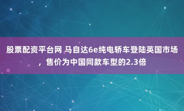 股票配资平台网 马自达6e纯电轿车登陆英国市场，售价为中国同款车型的2.3倍