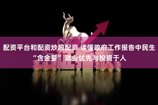 配资平台和配资炒股配资 读懂政府工作报告中民生“含金量” 就业优先与投资于人