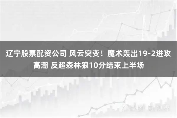 辽宁股票配资公司 风云突变！魔术轰出19-2进攻高潮 反超森林狼10分结束上半场