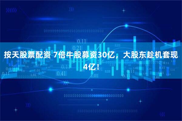 按天股票配资 7倍牛股募资30亿，大股东趁机套现4亿！