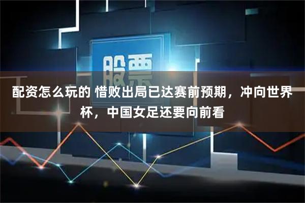 配资怎么玩的 惜败出局已达赛前预期，冲向世界杯，中国女足还要向前看