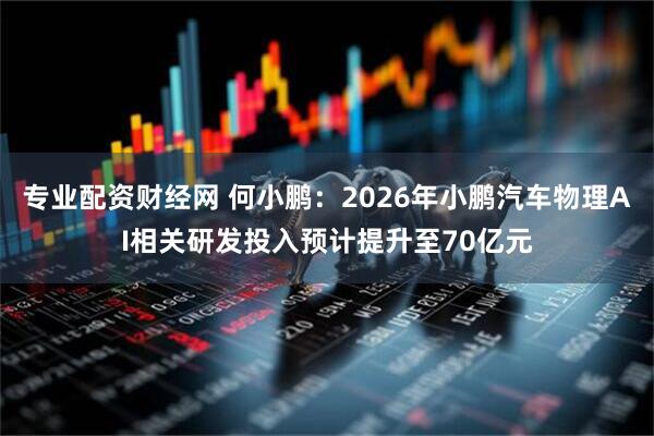 专业配资财经网 何小鹏：2026年小鹏汽车物理AI相关研发投入预计提升至70亿元