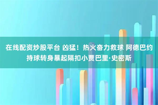 在线配资炒股平台 凶猛！热火奋力救球 阿德巴约持球转身暴起隔扣小贾巴里·史密斯