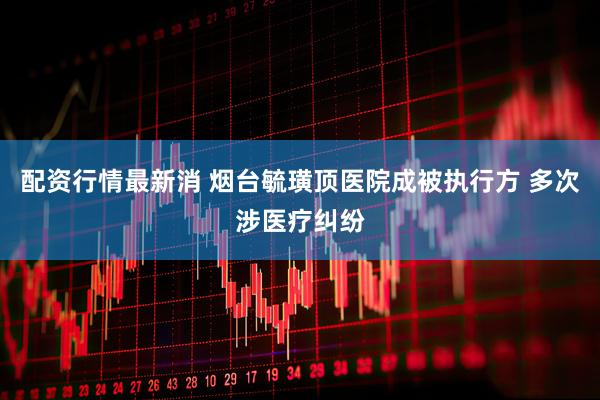 配资行情最新消 烟台毓璜顶医院成被执行方 多次涉医疗纠纷